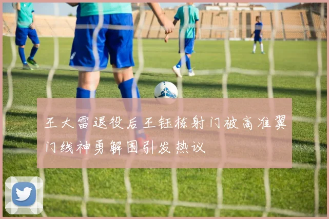 王大雷退役后王钰栋射门被高准翼门线神勇解围引发热议