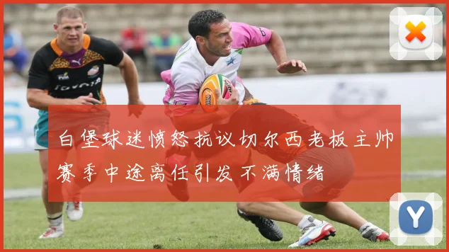 白堡球迷愤怒抗议切尔西老板主帅赛季中途离任引发不满情绪