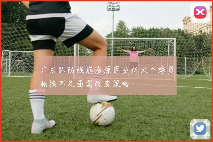 广东队防线崩溃原因分析大个球员轮换不足亟需改变策略