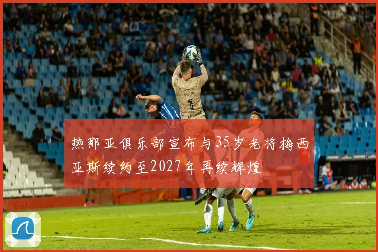 热那亚俱乐部宣布与35岁老将梅西亚斯续约至2027年再续辉煌