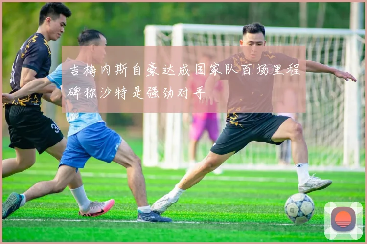 吉梅内斯自豪达成国家队百场里程碑称沙特是强劲对手