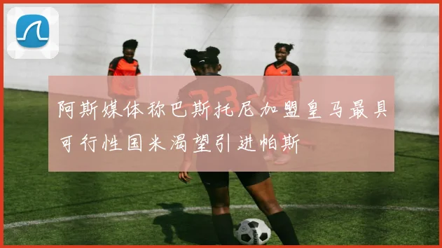 阿斯媒体称巴斯托尼加盟皇马最具可行性国米渴望引进帕斯