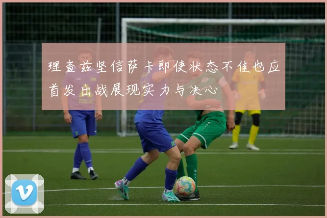 理查兹坚信萨卡即使状态不佳也应首发出战展现实力与决心