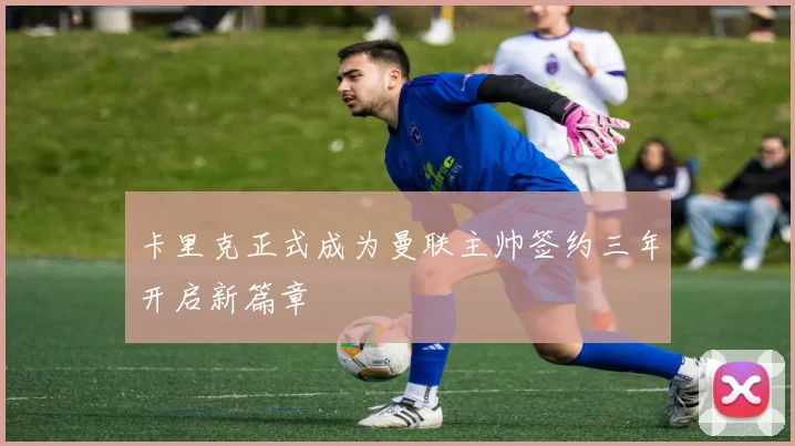 卡里克正式成为曼联主帅签约三年开启新篇章