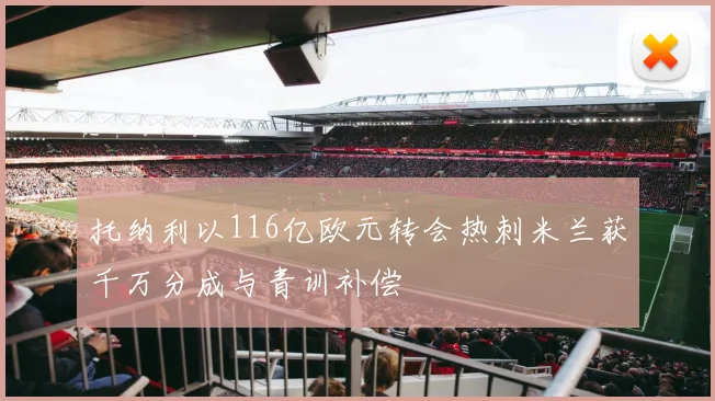 托纳利以116亿欧元转会热刺米兰获千万分成与青训补偿