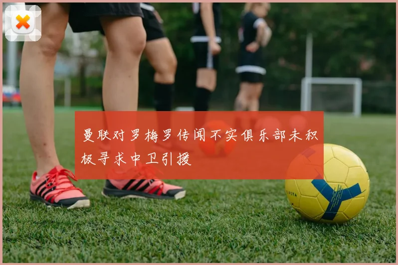 曼联对罗梅罗传闻不实俱乐部未积极寻求中卫引援