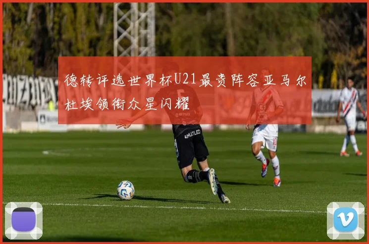 德转评选世界杯U21最贵阵容亚马尔杜埃领衔众星闪耀