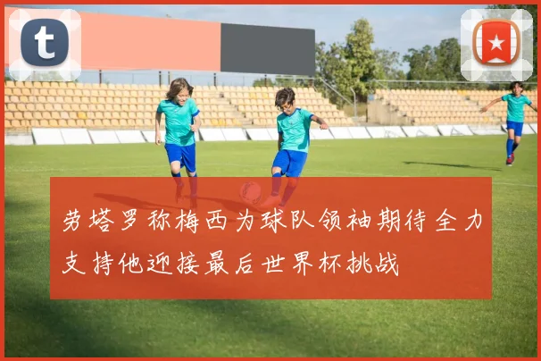 劳塔罗称梅西为球队领袖期待全力支持他迎接最后世界杯挑战