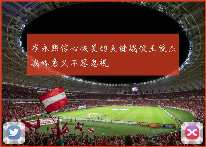 崔永熙信心恢复的关键战役王俊杰战略意义不容忽视
