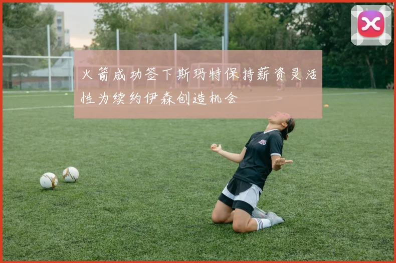 火箭成功签下斯玛特保持薪资灵活性为续约伊森创造机会