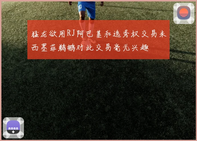 猛龙欲用RJ阿巴基和选秀权交易米西墨菲鹈鹕对此交易毫无兴趣