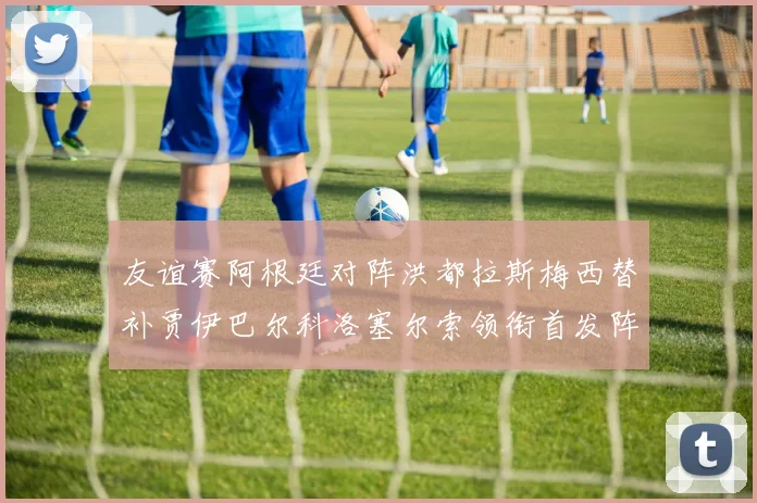 友谊赛阿根廷对阵洪都拉斯梅西替补贾伊巴尔科洛塞尔索领衔首发阵容