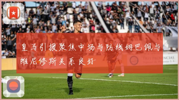 皇马引援聚焦中场与防线姆巴佩与维尼修斯关系良好