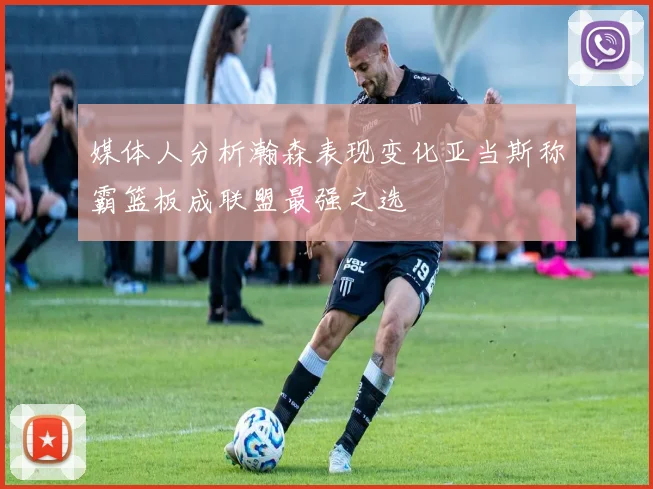 媒体人分析瀚森表现变化亚当斯称霸篮板成联盟最强之选