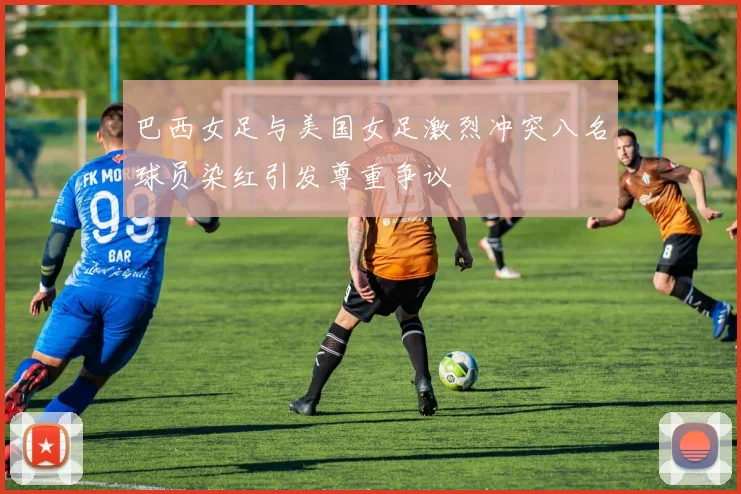 巴西女足与美国女足激烈冲突八名球员染红引发尊重争议
