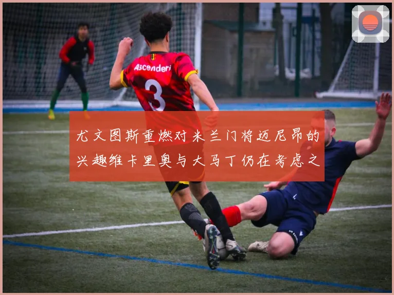 尤文图斯重燃对米兰门将迈尼昂的兴趣维卡里奥与大马丁仍在考虑之中