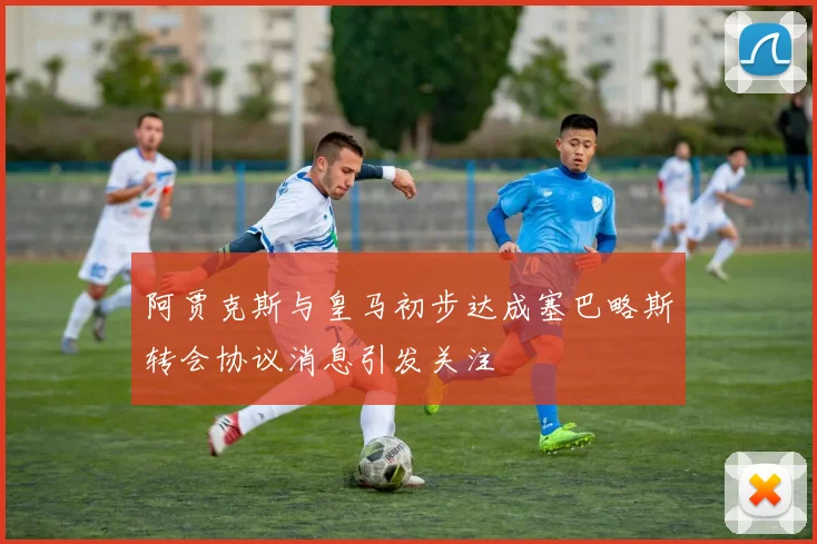 阿贾克斯与皇马初步达成塞巴略斯转会协议消息引发关注