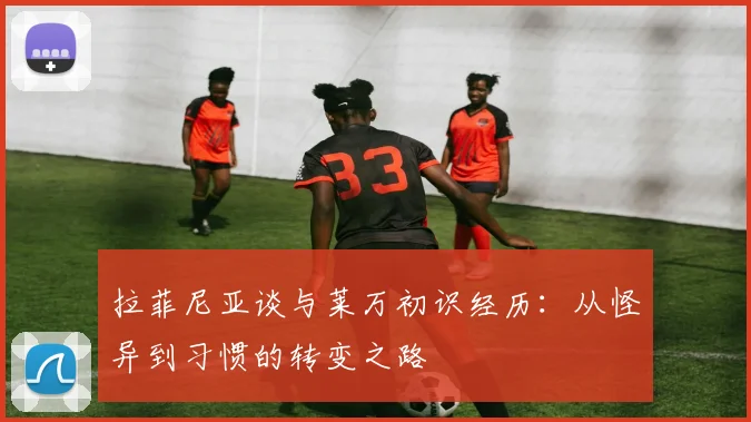 拉菲尼亚谈与莱万初识经历：从怪异到习惯的转变之路