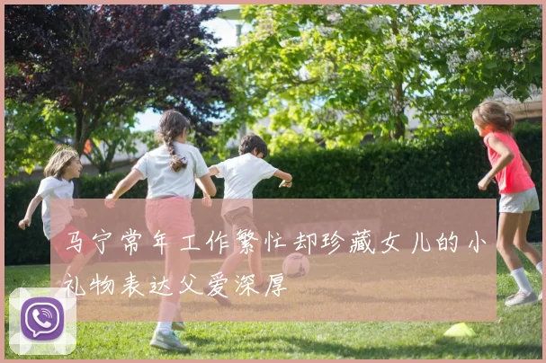 马宁常年工作繁忙却珍藏女儿的小礼物表达父爱深厚