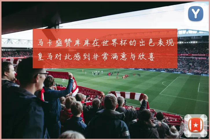 马卡盛赞库库在世界杯的出色表现皇马对此感到非常满意与欣喜
